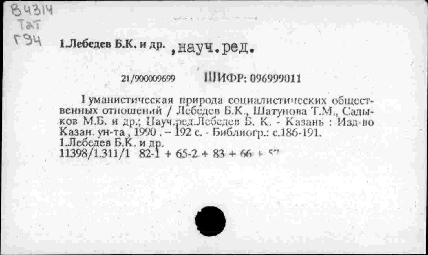 ﻿гзч
1 Лебедев Б.К. и др. ^ауЧ.рвД.
21/900009699	111ИФР: 096999011
I уманистичсская природа социалистических общественных отношений / Лебедев Б.К Шатунова Т.М., Садыков М.Б. и др.; Науч.рсд. Лебедев Б. К. - Казань : Изд во Казан, ун-та , 1990 . - 192 с. - Библиогр.: с.186-191.
1.Лебедев Б.К. и др.
11398/1.311/1 82-1 + 65-2 + 83 + 66 *•